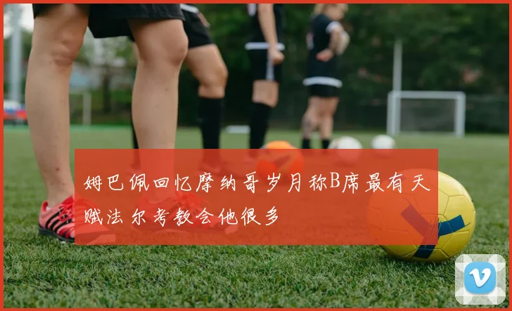 姆巴佩回忆摩纳哥岁月称B席最有天赋法尔考教会他很多