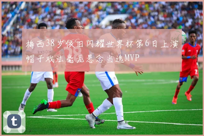 梅西38岁依旧闪耀世界杯第6日上演帽子戏法毫无悬念当选MVP