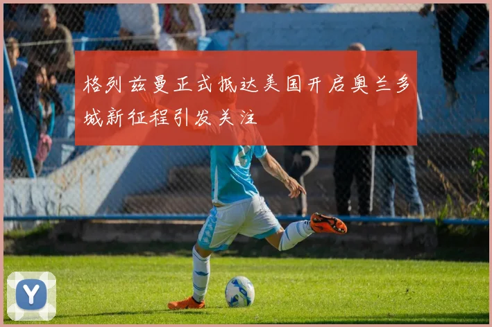 格列兹曼正式抵达美国开启奥兰多城新征程引发关注