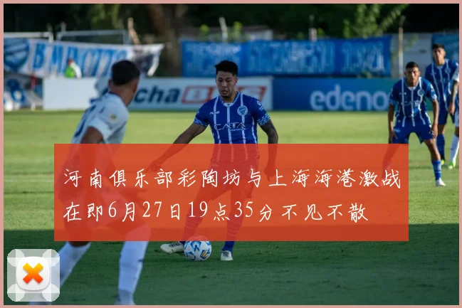 河南俱乐部彩陶坊与上海海港激战在即6月27日19点35分不见不散