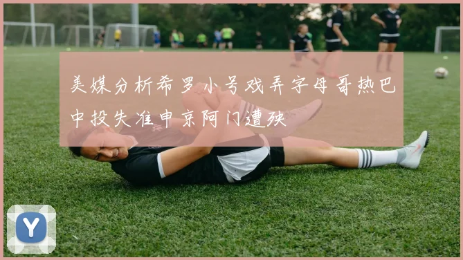 美媒分析希罗小号戏弄字母哥热巴中投失准申京阿门遭殃