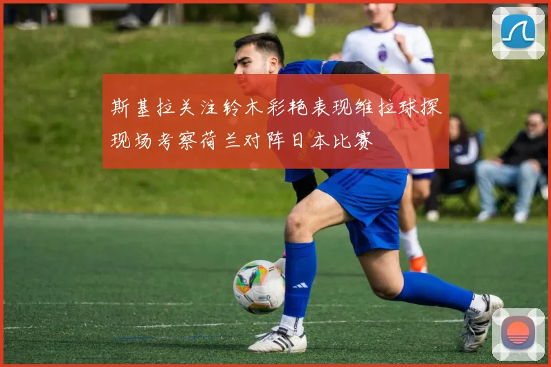 斯基拉关注铃木彩艳表现维拉球探现场考察荷兰对阵日本比赛