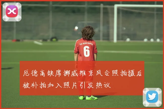厄德高缺席挪威维京风合照拍摄后被补拍加入照片引发热议