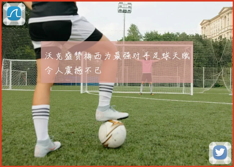沃克盛赞梅西为最强对手足球天赋令人震撼不已