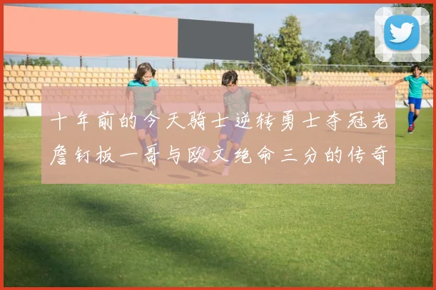 十年前的今天骑士逆转勇士夺冠老詹钉板一哥与欧文绝命三分的传奇时刻