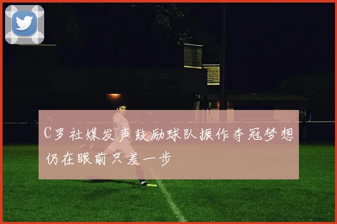 C罗社媒发声鼓励球队振作夺冠梦想仍在眼前只差一步