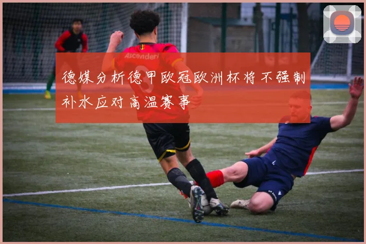 德媒分析德甲欧冠欧洲杯将不强制补水应对高温赛事