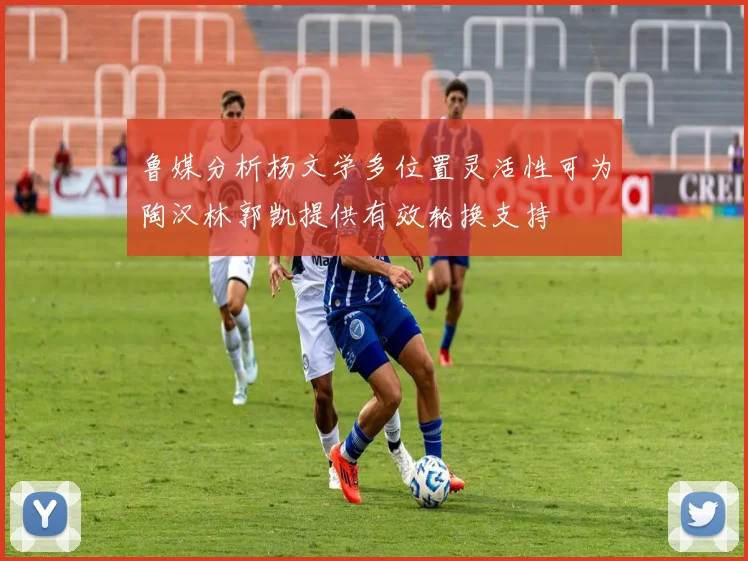 鲁媒分析杨文学多位置灵活性可为陶汉林郭凯提供有效轮换支持