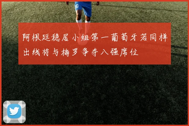 阿根廷稳居小组第一葡萄牙若同样出线将与梅罗争夺八强席位