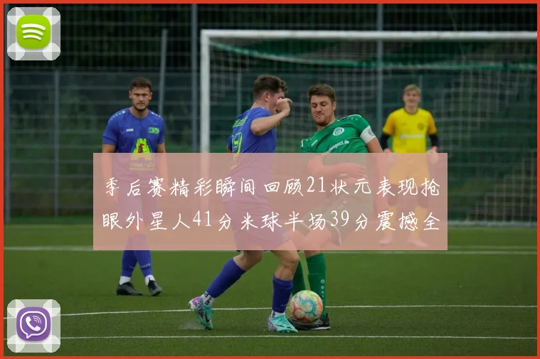 季后赛精彩瞬间回顾21状元表现抢眼外星人41分米球半场39分震撼全场