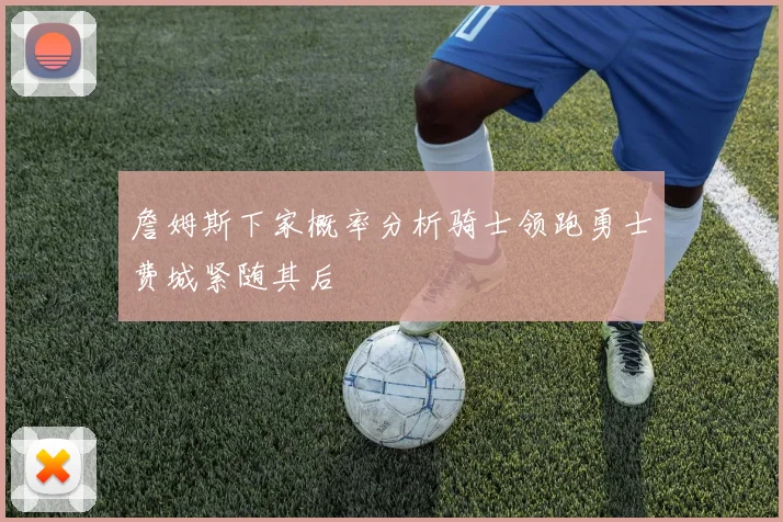 詹姆斯下家概率分析骑士领跑勇士费城紧随其后